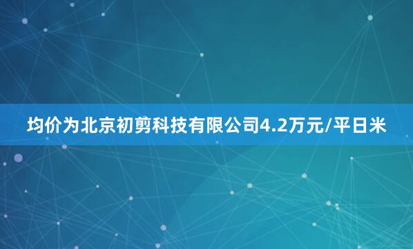 均价为北京初剪科技有限公司4.2万元/平日米