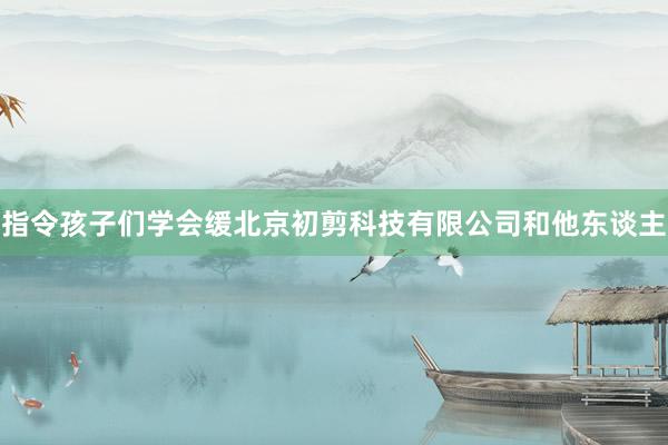指令孩子们学会缓北京初剪科技有限公司和他东谈主