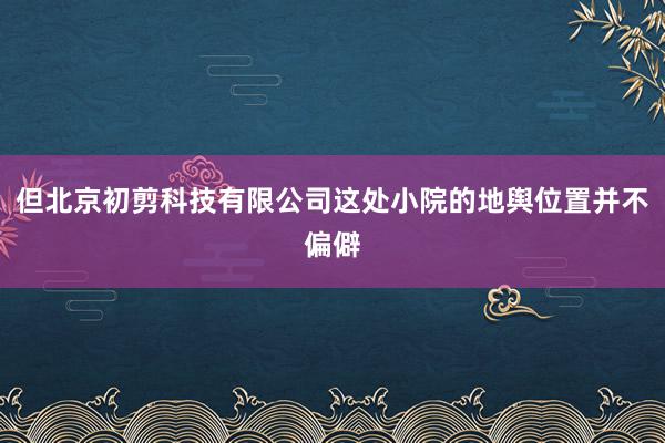 但北京初剪科技有限公司这处小院的地舆位置并不偏僻