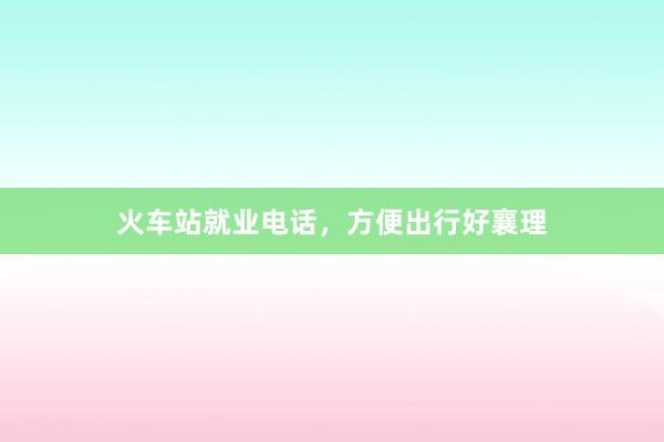 火车站就业电话，方便出行好襄理