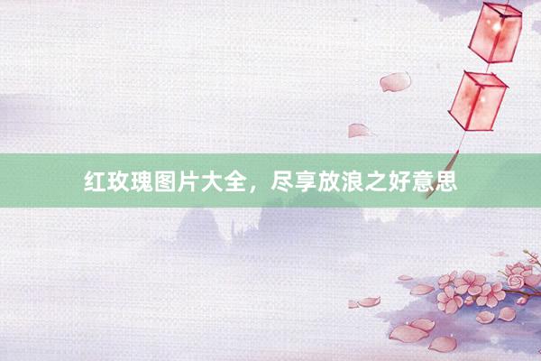 红玫瑰图片大全，尽享放浪之好意思