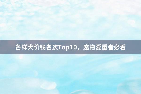 各样犬价钱名次Top10，宠物爱重者必看